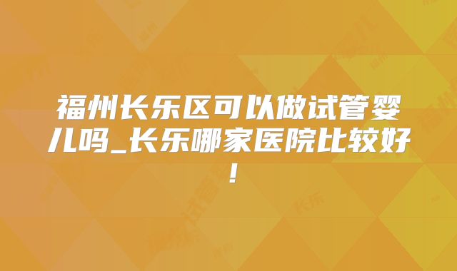 福州长乐区可以做试管婴儿吗_长乐哪家医院比较好!