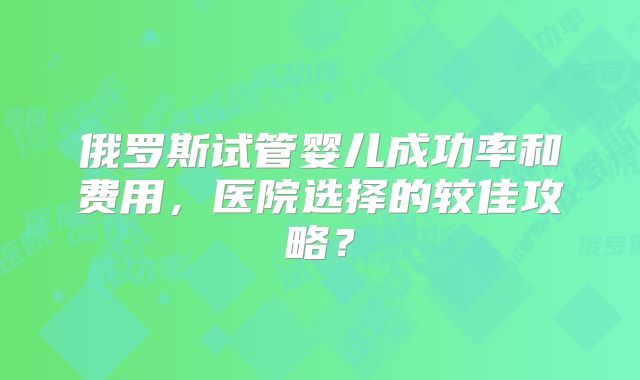 俄罗斯试管婴儿成功率和费用,医院选择的较佳攻略?