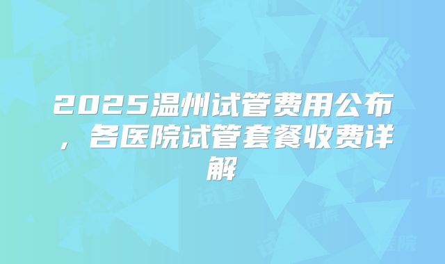 2025温州试管费用公布，各医院试管套餐收费详解
