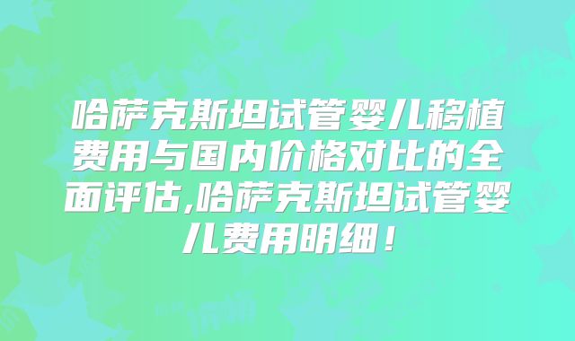 哈萨克斯坦试管婴儿移植费用与国内价格对比的全面评估,哈萨克斯坦试管婴儿费用明细!
