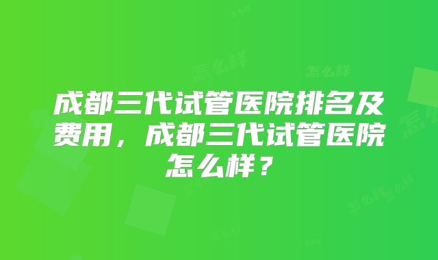 成都三代试管医院排名及费用，成都三代试管医院怎么样？