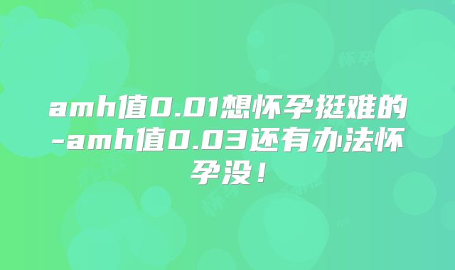 amh值0.01想怀孕挺难的-amh值0.03还有办法怀孕没！