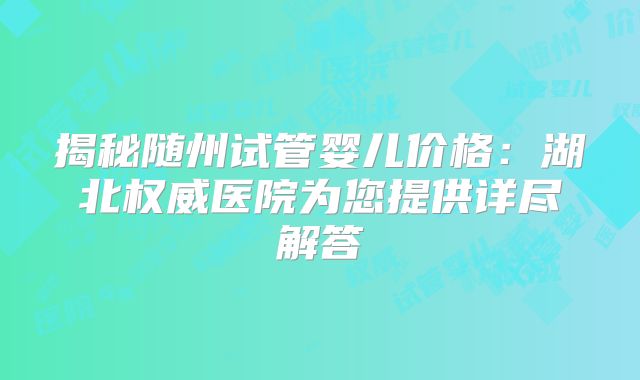 揭秘随州试管婴儿价格：湖北权威医院为您提供详尽解答