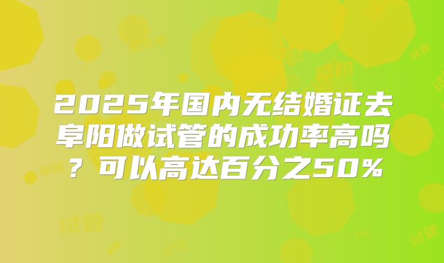 2025年国内无结婚证去阜阳做试管的成功率高吗？可以高达百分之50%