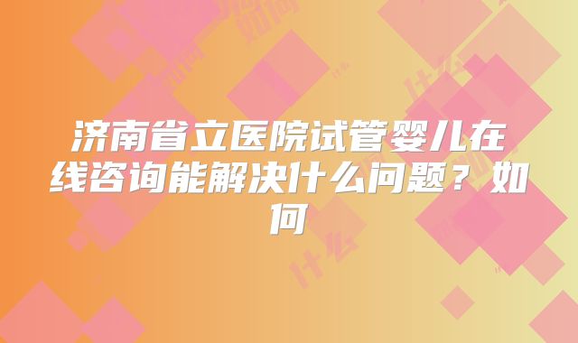 济南省立医院试管婴儿在线咨询能解决什么问题？如何