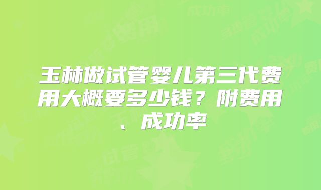 玉林做试管婴儿第三代费用大概要多少钱？附费用、成功率