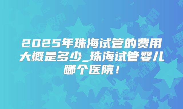 2025年珠海试管的费用大概是多少_珠海试管婴儿哪个医院！