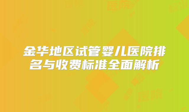 金华地区试管婴儿医院排名与收费标准全面解析