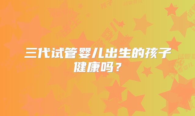 三代试管婴儿出生的孩子健康吗?