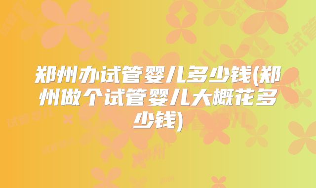 郑州办试管婴儿多少钱(郑州做个试管婴儿大概花多少钱)