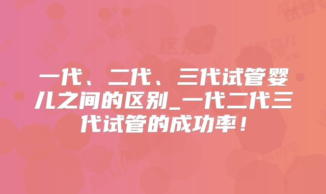 一代、二代、三代试管婴儿之间的区别_一代二代三代试管的成功率！