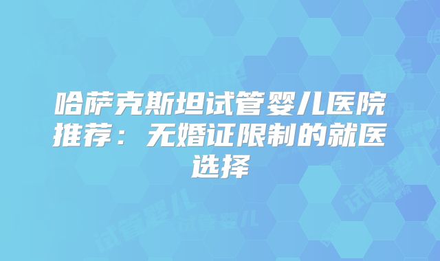哈萨克斯坦试管婴儿医院推荐：无婚证限制的就医选择