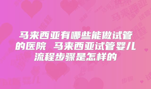马来西亚有哪些能做试管的医院 马来西亚试管婴儿流程步骤是怎样的