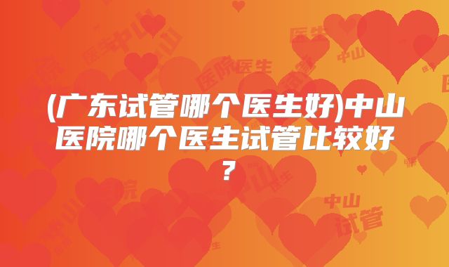 (广东试管哪个医生好)中山医院哪个医生试管比较好？
