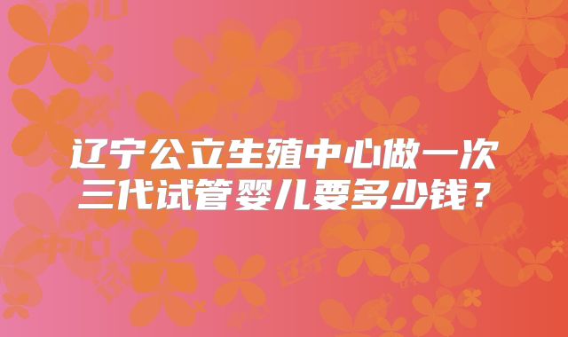 辽宁公立生殖中心做一次三代试管婴儿要多少钱？