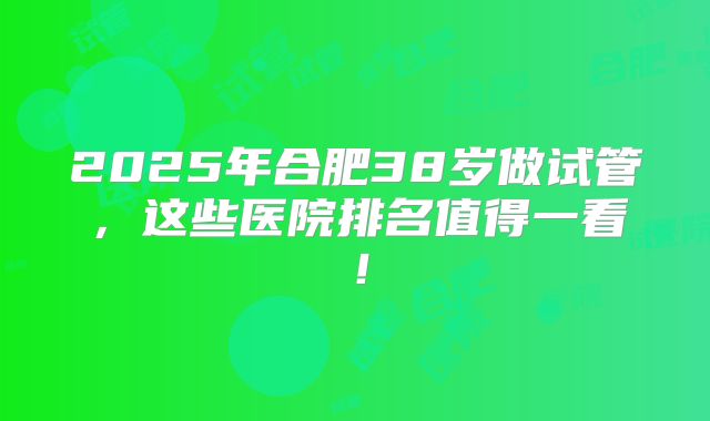 2025年合肥38岁做试管，这些医院排名值得一看！