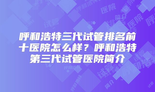 呼和浩特三代试管排名前十医院怎么样?呼和浩特第三代试管医院简介