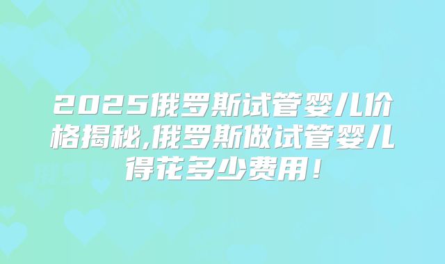 2025俄罗斯试管婴儿价格揭秘,俄罗斯做试管婴儿得花多少费用！