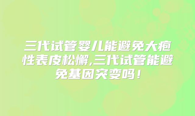 三代试管婴儿能避免大疱性表皮松懈,三代试管能避免基因突变吗！