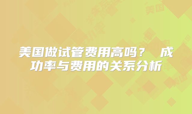 美国做试管费用高吗？ 成功率与费用的关系分析