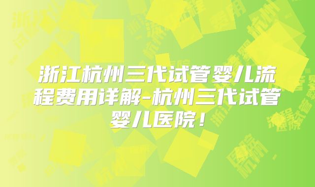 浙江杭州三代试管婴儿流程费用详解-杭州三代试管婴儿医院！