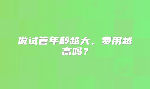 做试管年龄越大,费用越高吗?