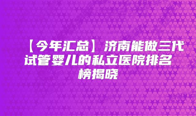 【今年汇总】济南能做三代试管婴儿的私立医院排名榜揭晓
