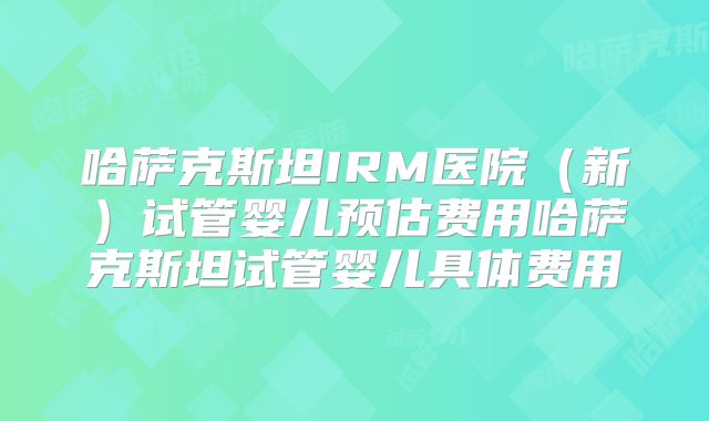 哈萨克斯坦IRM医院（新）试管婴儿预估费用哈萨克斯坦试管婴儿具体费用