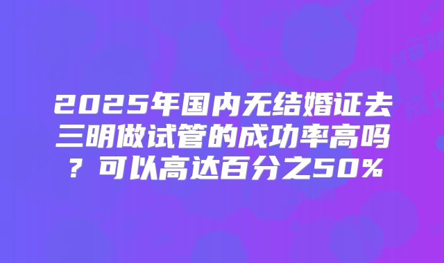 2025年国内无结婚证去三明做试管的成功率高吗？可以高达百分之50%