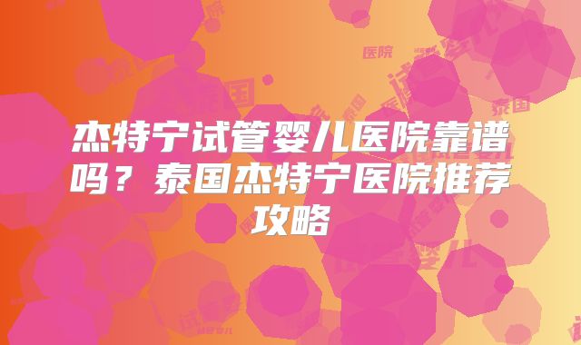 杰特宁试管婴儿医院靠谱吗？泰国杰特宁医院推荐攻略