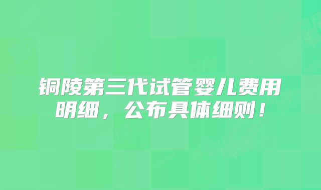 铜陵第三代试管婴儿费用明细，公布具体细则！
