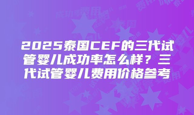 2025泰国CEF的三代试管婴儿成功率怎么样?三代试管婴儿费用价格参考