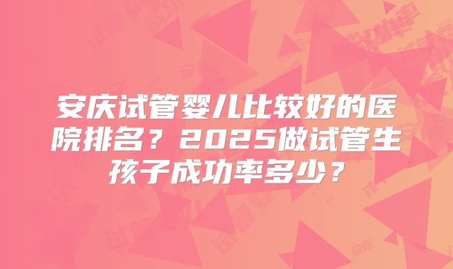 安庆试管婴儿比较好的医院排名?2025做试管生孩子成功率多少?