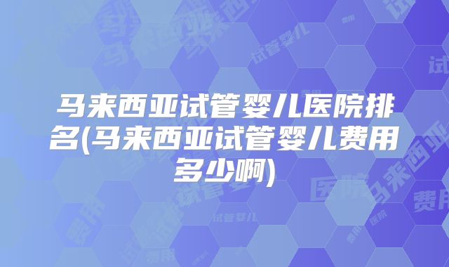 马来西亚试管婴儿医院排名(马来西亚试管婴儿费用多少啊)