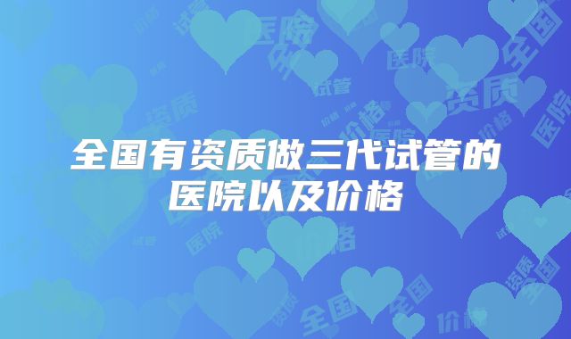全国有资质做三代试管的医院以及价格