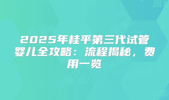 2025年桂平第三代试管婴儿全攻略：流程揭秘，费用一览