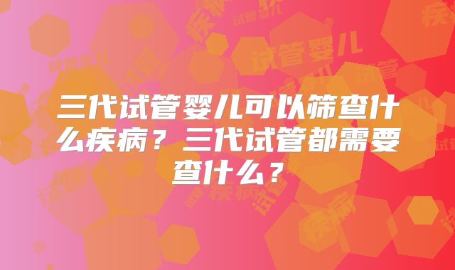 三代试管婴儿可以筛查什么疾病?三代试管都需要查什么?