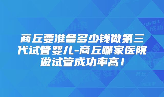 商丘要准备多少钱做第三代试管婴儿-商丘哪家医院做试管成功率高！