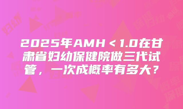 2025年AMH<1.0在甘肃省妇幼保健院做三代试管,一次成概率有多大?