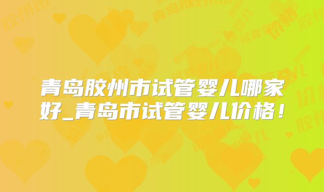 青岛胶州市试管婴儿哪家好_青岛市试管婴儿价格！