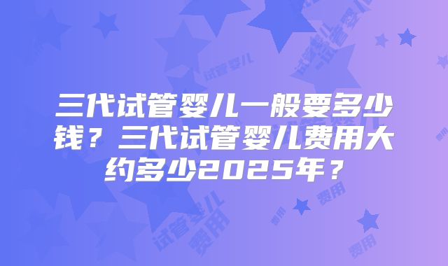 三代试管婴儿一般要多少钱？三代试管婴儿费用大约多少2025年？