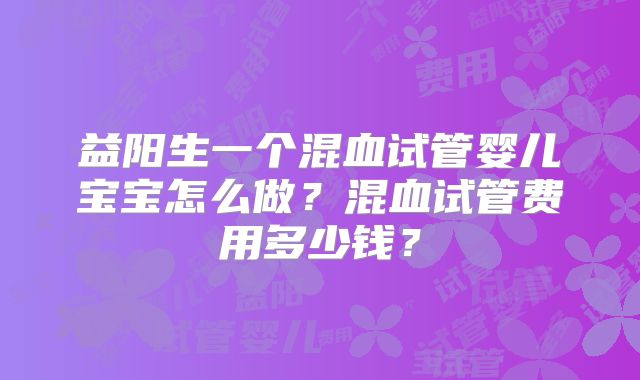 益阳生一个混血试管婴儿宝宝怎么做？混血试管费用多少钱？