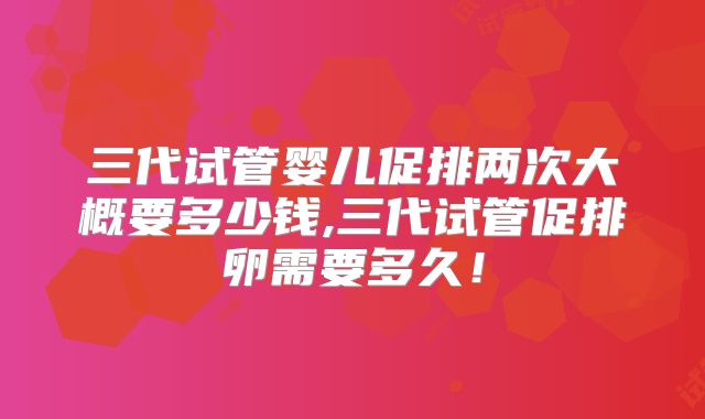 三代试管婴儿促排两次大概要多少钱,三代试管促排卵需要多久！