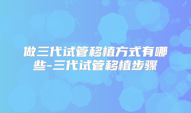 做三代试管移植方式有哪些-三代试管移植步骤