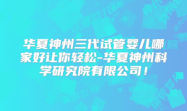 华夏神州三代试管婴儿哪家好让你轻松-华夏神州科学研究院有限公司！