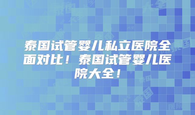 泰国试管婴儿私立医院全面对比！泰国试管婴儿医院大全！