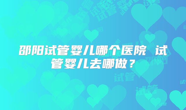 邵阳试管婴儿哪个医院 试管婴儿去哪做?
