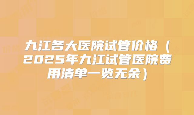 九江各大医院试管价格（2025年九江试管医院费用清单一览无余）