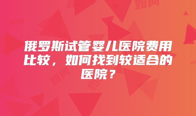 俄罗斯试管婴儿医院费用比较，如何找到较适合的医院？