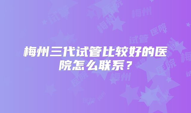 梅州三代试管比较好的医院怎么联系？